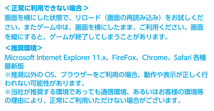 ＜正常に利用できない場合＞画面を横にした状態で、リロード（画面の再読み込み）をお試しください。またゲーム中は、画面を横にしたまま、ご利用ください。画面を縦にすると、ゲームが終了してしまうことがあります。＜推奨環境＞ Microsoft Internet Explorer 11.x、FireFox、Chrome、Safari各種最新版　※推奨以外のOS、ブラウザーをご利用の場合、動作や表示が正しく行われない可能性があります。※当社が推奨する環境であっても通信環境、あるいはお客様の環境等の理由により、正常にご利用いただけない場合がございます。